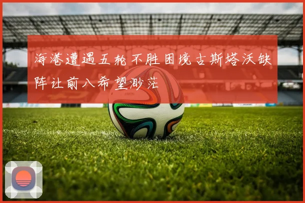 海港遭遇五轮不胜困境古斯塔沃缺阵让前八希望渺茫
