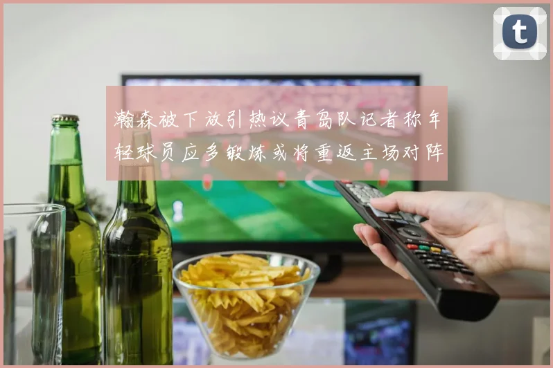瀚森被下放引热议青岛队记者称年轻球员应多锻炼或将重返主场对阵国王