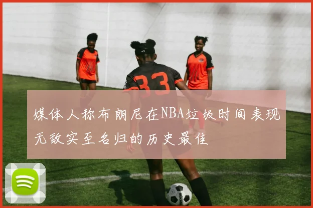 媒体人称布朗尼在NBA垃圾时间表现无敌实至名归的历史最佳