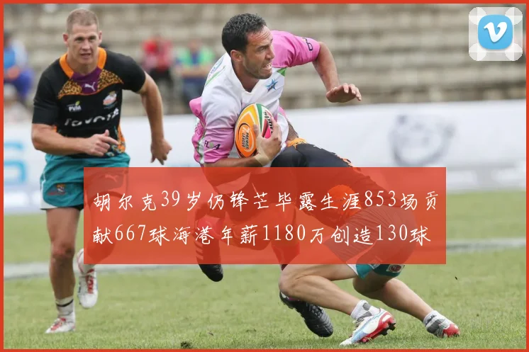胡尔克39岁仍锋芒毕露生涯853场贡献667球海港年薪1180万创造130球佳绩