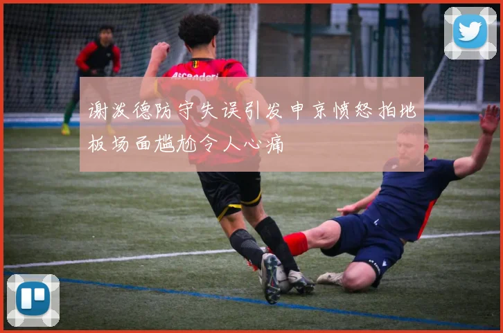 谢泼德防守失误引发申京愤怒拍地板场面尴尬令人心痛