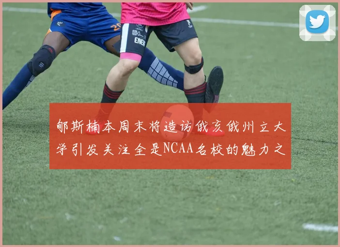 郇斯楠本周末将造访俄亥俄州立大学引发关注全是NCAA名校的魅力之旅