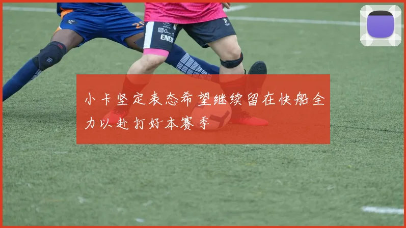 小卡坚定表态希望继续留在快船全力以赴打好本赛季